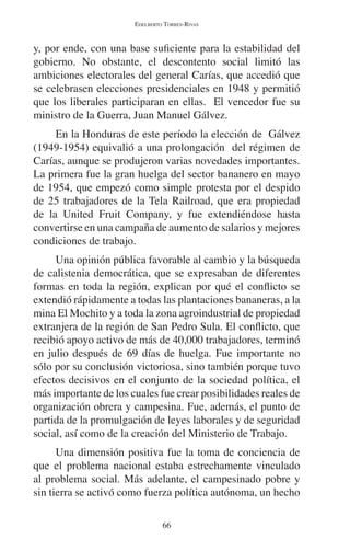 EDELBERTO TORRES-RIVAS 
y, por ende, con una base suficiente para la estabilidad del 
gobierno. No obstante, el descontento social limitó las 
ambiciones electorales del general Carías, que accedió que 
se celebrasen elecciones presidenciales en 1948 y permitió 
que los liberales participaran en ellas. El vencedor fue su 
ministro de la Guerra, Juan Manuel Gálvez. 
En la Honduras de este período la elección de Gálvez 
(1949-1954) equivalió a una prolongación del régimen de 
Carías, aunque se produjeron varias novedades importantes. 
La primera fue la gran huelga del sector bananero en mayo 
de 1954, que empezó como simple protesta por el despido 
de 25 trabajadores de la Tela Railroad, que era propiedad 
de la United Fruit Company, y fue extendiéndose hasta 
convertirse en una campaña de aumento de salarios y mejores 
condiciones de trabajo. 
Una opinión pública favorable al cambio y la búsqueda 
de calistenia democrática, que se expresaban de diferentes 
formas en toda la región, explican por qué el conflicto se 
extendió rápidamente a todas las plantaciones bananeras, a la 
mina El Mochito y a toda la zona agroindustrial de propiedad 
extranjera de la región de San Pedro Sula. El conflicto, que 
recibió apoyo activo de más de 40,000 trabajadores, terminó 
en julio después de 69 días de huelga. Fue importante no 
sólo por su conclusión victoriosa, sino también porque tuvo 
efectos decisivos en el conjunto de la sociedad política, el 
más importante de los cuales fue crear posibilidades reales de 
organización obrera y campesina. Fue, además, el punto de 
partida de la promulgación de leyes laborales y de seguridad 
social, así como de la creación del Ministerio de Trabajo. 
Una dimensión positiva fue la toma de conciencia de 
que el problema nacional estaba estrechamente vinculado 
al problema social. Más adelante, el campesinado pobre y 
sin tierra se activó como fuerza política autónoma, un hecho 
66 
 