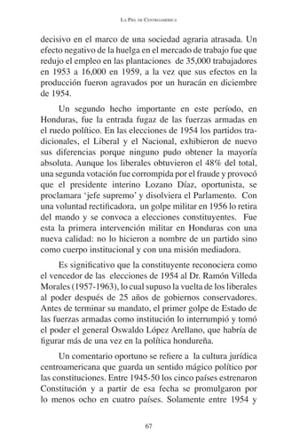 LA PIEL DE CENTROAMÉRICA 
decisivo en el marco de una sociedad agraria atrasada. Un 
efecto negativo de la huelga en el mercado de trabajo fue que 
redujo el empleo en las plantaciones de 35,000 trabajadores 
en 1953 a 16,000 en 1959, a la vez que sus efectos en la 
producción fueron agravados por un huracán en diciembre 
de 1954. 
Un segundo hecho importante en este período, en 
Honduras, fue la entrada fugaz de las fuerzas armadas en 
el ruedo político. En las elecciones de 1954 los partidos tra-dicionales, 
el Liberal y el Nacional, exhibieron de nuevo 
sus diferencias porque ninguno pudo obtener la mayoría 
absoluta. Aunque los liberales obtuvieron el 48% del total, 
una segunda votación fue corrompida por el fraude y provocó 
que el presidente interino Lozano Díaz, oportunista, se 
proclamara ‘jefe supremo’ y disolviera el Parlamento. Con 
una voluntad rectificadora, un golpe militar en 1956 lo retira 
del mando y se convoca a elecciones constituyentes. Fue 
esta la primera intervención militar en Honduras con una 
nueva calidad: no lo hicieron a nombre de un partido sino 
como cuerpo institucional y con una misión mediadora. 
Es significativo que la constituyente reconociera como 
el vencedor de las elecciones de 1954 al Dr. Ramón Villeda 
Morales (1957-1963), lo cual supuso la vuelta de los liberales 
al poder después de 25 años de gobiernos conservadores. 
Antes de terminar su mandato, el primer golpe de Estado de 
las fuerzas armadas como institución lo interrumpió y tomó 
el poder el general Oswaldo López Arellano, que habría de 
figurar más de una vez en la política hondureña. 
Un comentario oportuno se refiere a la cultura jurídica 
centroamericana que guarda un sentido mágico político por 
las constituciones. Entre 1945-50 los cinco países estrenaron 
Constitución y a partir de esa fecha se promulgaron por 
lo menos ocho en cuatro países. Solamente entre 1954 y 
67 
 