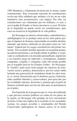 EDELBERTO TORRES-RIVAS 
1985 Honduras y Guatemala tuvieron por lo menos cuatro 
constituciones. Este avorazado consumo de constituciones 
revela una falsa sabiduría que atribuye a la ley no un valor 
normativo sino reconstructivo, casi mágico. Por ello, las 
constituciones son violentadas por los militares, ex ante y 
con el golpe de Estado, se busca una nueva, ex post. El reino 
de la ilegalidad no puede existir sin constituciones, pero 
estas no resuelven la ilegalidad de la vida política. 
En Nicaragua la ofensiva democrática, antimilitarista y 
antioligárquica no se produjo como en los otros países por-que 
el régimen de Somoza representaba un modelo distinto, 
anómalo, que hemos calificado en otra parte como un “sul-tanato” 
tropical por los rasgos constitutivoss del primer mo-mento. 
Fue un poder familiar apoyado en un partido propio, 
un ejército pretoriano y un Estado donde lo público y lo pri-vado 
se confundieron con desorden premeditado; nepotismo 
y un siniestro juego de represión y recompensas, lealtades 
compradas, exigidas o castigadas, todo ello hecho posible 
por el respaldo total de los Estados Unidos. En Nicaragua, 
la “familia” pudo tener éxito porque los intereses de reno-vación 
social y política, democráticos, por los cuales había 
luchado una generación de ciudadanos desde los años trein-ta, 
se vieron obscurecidos por la histórica gresca, fratricida, 
entre caudillos liberales y conservadores, pero peor aún, por 
las rivalidades internas, divisiones y alianzas que el genio de 
Somoza estimuló para servirse de ellas para su permanencia 
en el poder. 
En el período de la posguerra que se viene describiendo 
y que provocó seísmos políticos en cuatro de los países de 
la región, en Nicaragua sólo produjo un leve movimiento 
de tierra. Como una réplica de lo ocurrido en las sociedades 
vecinas, los grupos juveniles y estudiantiles del Partido 
Conservador, participaron de manera activa en la lucha 
68 
 