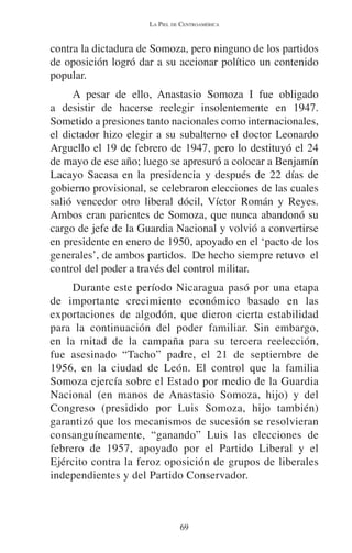 LA PIEL DE CENTROAMÉRICA 
contra la dictadura de Somoza, pero ninguno de los partidos 
de oposición logró dar a su accionar político un contenido 
popular. 
A pesar de ello, Anastasio Somoza I fue obligado 
a desistir de hacerse reelegir insolentemente en 1947. 
Sometido a presiones tanto nacionales como internacionales, 
el dictador hizo elegir a su subalterno el doctor Leonardo 
Arguello el 19 de febrero de 1947, pero lo destituyó el 24 
de mayo de ese año; luego se apresuró a colocar a Benjamín 
Lacayo Sacasa en la presidencia y después de 22 días de 
gobierno provisional, se celebraron elecciones de las cuales 
salió vencedor otro liberal dócil, Víctor Román y Reyes. 
Ambos eran parientes de Somoza, que nunca abandonó su 
cargo de jefe de la Guardia Nacional y volvió a convertirse 
en presidente en enero de 1950, apoyado en el ‘pacto de los 
generales’, de ambos partidos. De hecho siempre retuvo el 
control del poder a través del control militar. 
Durante este período Nicaragua pasó por una etapa 
de importante crecimiento económico basado en las 
exportaciones de algodón, que dieron cierta estabilidad 
para la continuación del poder familiar. Sin embargo, 
en la mitad de la campaña para su tercera reelección, 
fue asesinado “Tacho” padre, el 21 de septiembre de 
1956, en la ciudad de León. El control que la familia 
Somoza ejercía sobre el Estado por medio de la Guardia 
Nacional (en manos de Anastasio Somoza, hijo) y del 
Congreso (presidido por Luis Somoza, hijo también) 
garantizó que los mecanismos de sucesión se resolvieran 
consanguíneamente, “ganando” Luis las elecciones de 
febrero de 1957, apoyado por el Partido Liberal y el 
Ejército contra la feroz oposición de grupos de liberales 
independientes y del Partido Conservador. 
69 
 