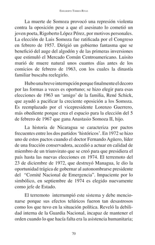EDELBERTO TORRES-RIVAS 
La muerte de Somoza provocó una represión violenta 
contra la oposición pese a que el asesinato lo cometió un 
joven poeta, Rigoberto López Pérez, por motivos personales. 
La elección de Luis Somoza fue ratificada por el Congreso 
en febrero de 1957. Dirigió un gobierno fantasma que se 
benefició del auge del algodón y de las primeras inversiones 
que estimuló el Mercado Común Centroamericano. Luisito 
murió de muere natural unos cuantos días antes de los 
comicios de febrero de 1963, con los cuales la dinastía 
familiar buscaba reelegirlo. 
Hubo una breve interrupción porque finalmente el decoro 
por las formas a veces es oportuno; se hizo elegir para esas 
elecciones de 1963 un ‘amigo’ de la familia, René Schick, 
que ayudó a pacificar la creciente oposición a los Somoza. 
Es reemplazado por el vicepresidente Lorenzo Guerrero, 
más obediente porque crea el espacio para la elección del 5 
de febrero de 1967 que gana Anastasio Somoza II, hijo. 
La historia de Nicaragua se caracteriza por pactos 
frecuentes entre los dos partidos ‘históricos’. En 1972 se hizo 
uno de estos pactos cuando el doctor Fernando Agüero, líder 
de una fracción conservadora, accedió a actuar en calidad de 
miembro de un triunvirato que se creó para que presidiera el 
país hasta las nuevas elecciones en 1974. El terremoto del 
23 de diciembre de 1972, que destruyó Managua, le dio la 
oportunidad trágica de gobernar al autonombrarse presidente 
del “Comité Nacional de Emergencia”. Impaciente por lo 
simbólico, en septiembre de 1974 es elegido nuevamente 
como jefe de Estado. 
El terremoto interrumpió este sistema y debe mencio-narse 
porque sus efectos telúricos fueron tan desastrosos 
como los que tuvo en la situación política. Reveló la debili-dad 
interna de la Guardia Nacional, incapaz de mantener el 
orden cuando lo que hacía falta era la asistencia humanitaria; 
70 
 