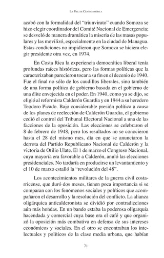 LA PIEL DE CENTROAMÉRICA 
acabó con la formalidad del “triunvirato” cuando Somoza se 
hizo elegir coordinador del Comité Nacional de Emergencia; 
se desveló de manera dramática la miseria de las masas popu-lares 
y las movilizó, especialmente en la ciudad de Managua. 
Estas condiciones no impidieron que Somoza se hiciera ele-gir 
presidente otra vez, en 1974. 
En Costa Rica la experiencia democrática liberal tenía 
profundas raíces históricas, pero las formas políticas que la 
caracterizaban parecieron tocar a su fin en el decenio de 1940. 
Fue el final no sólo de los caudillos liberales, sino también 
de una forma política de gobierno basada en el gobierno de 
una élite envejecida en el poder. En 1940, como ya se dijo, se 
eligió al reformista Calderón Guardia y en 1944 a su heredero 
Teodoro Picado. Bajo considerable presión política a causa 
de los planes de reelección de Calderón Guardia, el gobierno 
cedió el control del Tribunal Electoral Nacional a una de las 
facciones de la oposición. Las elecciones se celebraron el 
8 de febrero de 1948, pero los resultados no se conocieron 
hasta el 28 del mismo mes, día en que se anunciaron la 
derrota del Partido Republicano Nacional de Calderón y la 
victoria de Otilio Ulate. El 1 de marzo el Congreso Nacional, 
cuya mayoría era favorable a Calderón, anuló las elecciones 
presidenciales. No tardaría en producirse un levantamiento y 
el 10 de marzo estalló la “revolución del 48”. 
Los acontecimientos militares de la guerra civil costa-rricense, 
que duró dos meses, tienen poca importancia si se 
comparan con los fenómenos sociales y políticos que acom-pañaron 
el desarrollo y la resolución del conflicto. La alianza 
oligárquica anticalderonista se dividió por contradicciones 
aún más hondas. En un bando estaba la poderosa oligarquía 
hacendada y comercial cuya base era el café y que organi-zó 
la oposición más combativa en defensa de sus intereses 
económicos y sociales. En el otro se encontraban los inte-lectuales 
y políticos de la clase media urbana, que habían 
71 
 
