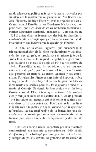 EDELBERTO TORRES-RIVAS 
salido a la escena política más recientemente motivados por 
su interés en la modernización y el cambio. Sus líderes eran 
José Figueres, Rodrigo Facio y jóvenes organizados en el 
Centro para el Estudio de los Problemas Nacionales, que 
politizados por esos años de crisis acabarían formando el 
Partido Liberación Nacional, fundado el 12 de octubre de 
1951 al unirse diversas fuerzas sociales bajo inspiración so-cialdemócrata, 
ideología que ya estaba presente en una de 
las corrientes que lo formaron, la que dirigía Figueres. 
Al final de la crisis, Figueres, que encabezaba la 
triunfante coalición de la clase media urbana y una frac-ción 
de la oligarquía, se proclamó a sí mismo jefe de la 
Junta Fundadora de la Segunda República y gobernó el 
país durante 18 meses (de abril de 1948 a noviembre de 
1949). Paradójicamente, las políticas que se tomaron 
entonces y después, profundizaron el ímpetu reformista 
que pusieran en marcha Calderón Guardia y los comu-nistas. 
Por ejemplo, Figueres suprimió el impuesto sobre 
el trigo con el fin de rebajar el precio del pan, facilitó los 
incrementos salariales para los trabajadores agrícolas y 
fundó el Consejo Nacional de Producción y el Instituto 
Costarricense de Electricidad, que nacionalizó la produc-ción 
y redujo el coste de la electricidad. El 21 de junio de 
1948 introdujo un impuesto del 10% sobre el capital y na-cionalizó 
los bancos privados. Fueron estas las medidas 
más audaces que jamás se hayan tomado bajo inspiración 
reformista. La nacionalización de la banca fue una de-cisión 
revolucionaria porque alteró la correlación de las 
fuerzas políticas a favor del campesinado y del mundo 
rural. 
Una Constitución nueva, redactada por una asamblea 
constitucional con mayoría conservadora en 1949, abolió 
el ejército y lo substituyó por una guardia nacional rural 
y cuerpos de policía urbana. Al gobierno de transición de 
72 
 
