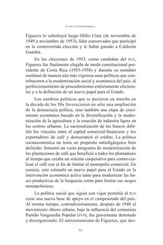 LA PIEL DE CENTROAMÉRICA 
Figueres lo substituyó luego Otilio Ulate (de noviembre de 
1949 a noviembre de 1953), líder conservador que participó 
en la controvertida elección y le había ganado a Calderón 
Guardia. 
En las elecciones de 1953, como candidato del PLN, 
Figueres fue finalmente elegido de modo constitucional pre-sidente 
de Costa Rica (1953-1958) y durante su mandato 
continuó de manera aún más vigorosa unas políticas que con-tribuyeron 
a la modernización social y económica del país, al 
perfeccionamiento de procedimientos estrictamente electora-les 
y a la definición de un nuevo papel para el Estado. 
Los cambios políticos que se pusieron en marcha en 
la década de los 50s favorecieron no sólo una ampliación 
de la democracia política, sino también una etapa de creci-miento 
económico basado en la diversificación y la moder-nización 
de la agricultura y la creación de industria ligera en 
los centros urbanos. La nacionalización de los bancos debi-litó 
los vínculos entre el capital comercial-financiero y los 
exportadores de café y democratizó el crédito. La política 
socioeconómica no tenía un propósito antioligárquico bien 
definido; fomentó un vasto programa de modernización de 
las plantaciones de café que benefició a todos los plantadores 
al tiempo que creaba un sistema cooperativo para comer-cia-lizar 
el café con el fin de limitar el monopolio comercial. En 
esencia, esto estimuló un nuevo papel para el Estado en la 
intervención económica activa tanto para modernizar las ba-ses 
productivas de la burguesía como para limitar sus rasgos 
monopolísticos. 
La política social que siguió con vigor permitió al PLN 
crear una nueva base de apoyo en el campesinado del país. 
Al mismo tiempo, contradictoriamente, después de 1948 el 
movimiento obrero urbano, bajo la influencia del comunista 
Partido Vanguardia Popular (PVP), fue gravemente derrotado 
y desorganizado. El anticomunismo de Figueres, que des- 
73 
 