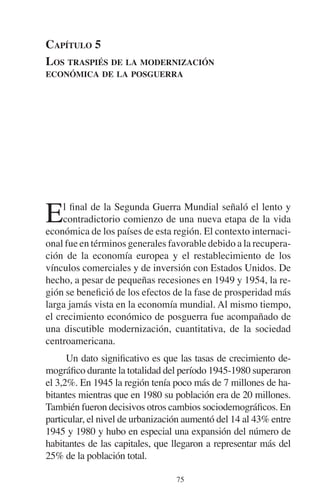 CAPÍTULO 5 
LOS TRASPIÉS DE LA MODERNIZACIÓN 
ECONÓMICA DE LA POSGUERRA 
El final de la Segunda Guerra Mundial señaló el lento y 
contradictorio comienzo de una nueva etapa de la vida 
económica de los países de esta región. El contexto internaci-onal 
fue en términos generales favorable debido a la recupera-ción 
de la economía europea y el restablecimiento de los 
vínculos comerciales y de inversión con Estados Unidos. De 
hecho, a pesar de pequeñas recesiones en 1949 y 1954, la re-gión 
se benefició de los efectos de la fase de prosperidad más 
larga jamás vista en la economía mundial. Al mismo tiempo, 
el crecimiento económico de posguerra fue acompañado de 
una discutible modernización, cuantitativa, de la sociedad 
centroamericana. 
Un dato significativo es que las tasas de crecimiento de-mográfico 
durante la totalidad del período 1945-1980 superaron 
el 3,2%. En 1945 la región tenía poco más de 7 millones de ha-bitantes 
mientras que en 1980 su población era de 20 millones. 
También fueron decisivos otros cambios sociodemográficos. En 
particular, el nivel de urbanización aumentó del 14 al 43% entre 
1945 y 1980 y hubo en especial una expansión del número de 
habitantes de las capitales, que llegaron a representar más del 
25% de la población total. 
75 
 