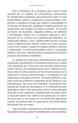 EDELBERTO TORRES-RIVAS 
Pero el fenómeno de la posguerra que merece inicial 
atención fue el conjunto de circunstancias internaciona-les 
manifestadas localmente que presionaron sobre el viejo 
Estado liberal, autista y sanguinario al mismo tiempo, y em-pezaron 
a modificar el papel que empezó a desempeñar en 
el fomento del desarrollo, mediante la modernización de sus 
instituciones; por ejemplo, los bancos centrales, la creación 
de bancos de desarrollo, compañías públicas de teléfonos 
y electricidad, cambios en la estructura impositiva, incor-poración 
de las técnicas de la planificación indicativa de 
inspiración cepalina y otras. También hubo factores sociales 
como la diferenciación clasista visible en la activa presen-cia 
de clases medias, cantera de cuadros políticos, técnicos 
e intelectuales. La universidad pública creció y los partidos 
políticos nacieron y murieron pero constituyeron un espacio 
potencial para futuras ciudadanías. 
La producción tradicional centroamericana, que había 
continuado respondiendo a la demanda interior pero se había 
visto deprimida por el descenso del mercado internacional, 
pronto volvió a ser estimulada desde fuera. Durante los pri-meros 
años el ciclo económico se basó exclusivamente en la 
subida de los precios internacionales y la reapertura de los 
tradicionales mercados exteriores. No puede atribuirse a nin-guna 
inversión productiva importante de los finqueros cen-troamericanos, 
que como de costumbre, reaccionaron len-tamente 
por medio de incrementos en la extensión de tierra 
dedicada al cultivo. Esta operación se llevó a cabo utilizando 
tierra del sector campesino y substituyendo los cultivos para 
el mercado interior por cultivos de exportación. El cultivo 
de tierra nueva y los riesgos de la inversión de capital para 
mejorar la productividad no aparecieron sino hasta finales 
del período que nos ocupa. 
A pesar de ello, el aumento en el valor del comercio exterior 
fue el primer factor que afectó favorablemente a estas economías. 
76 
 