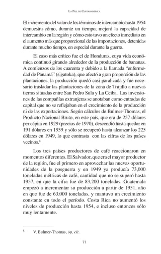 LA PIEL DE CENTROAMÉRICA 
El incremento del valor de los términos de intercambio hasta 1954 
demuestra cómo, durante un tiempo, mejoró la capacidad de 
intercambio en la región y cómo esto tuvo un efecto inmediato en 
el aumento más que proporcional de las importaciones, detenidas 
durante mucho tiempo, en especial durante la guerra. 
El caso más crítico fue el de Honduras, cuya vida econó-mica 
continuó girando alrededor de la producción de bananas. 
A comienzos de los cuarenta y debido a la llamada “enferme-dad 
de Panamá” (sigatoka), que afectó a gran proporción de las 
plantaciones, la producción quedó casi paralizada y fue nece-sario 
trasladar las plantaciones de la zona de Trujillo a nuevas 
tierras situadas entre San Pedro Sula y La Ceiba. Las inversio-nes 
de las compañías extranjeras se anotaban como entradas de 
capital que no se reflejaban en el crecimiento de la producción 
ni de las exportaciones. Según cálculos de Bulmer-Thomas, el 
Producto Nacional Bruto, en este país, que era de 257 dólares 
per cápita en 1929 (precios de 1970), descendió hasta quedar en 
191 dólares en 1939 y sólo se recuperó hasta alcanzar los 225 
dólares en 1949, lo que contrasta con las cifras de los países 
vecinos.8 
Los tres países productores de café reaccionaron en 
momentos diferentes. El Salvador, que era el mayor productor 
de la región, fue el primero en aprovechar las nuevas oportu-nidades 
de la posguerra y en 1949 ya producía 73,000 
toneladas métricas de café, cantidad que no se superó hasta 
1957, en que la cifra fue de 83,200 toneladas. Guatemala 
empezó a incrementar su producción a partir de 1951, año 
en que fue de 63,000 toneladas, y mantuvo un crecimiento 
constante en todo el período. Costa Rica no aumentó los 
niveles de producción hasta 1954, e incluso entonces sólo 
muy lentamente. 
77 
8 V. Bulmer-Thomas, op. cit. 
 