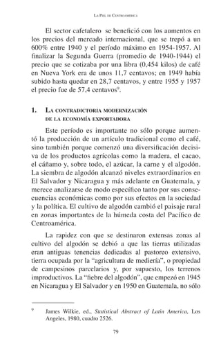 LA PIEL DE CENTROAMÉRICA 
El sector cafetalero se benefició con los aumentos en 
los precios del mercado internacional, que se trepó a un 
600% entre 1940 y el período máximo en 1954-1957. Al 
finalizar la Segunda Guerra (promedio de 1940-1944) el 
precio que se cotizaba por una libra (0,454 kilos) de café 
en Nueva York era de unos 11,7 centavos; en 1949 había 
subido hasta quedar en 28,7 centavos, y entre 1955 y 1957 
el precio fue de 57,4 centavos9. 
1. LA CONTRADICTORIA MODERNIZACIÓN 
DE LA ECONOMÍA EXPORTADORA 
Este período es importante no sólo porque aumen-tó 
la producción de un artículo tradicional como el café, 
sino también porque comenzó una diversificación decisi-va 
de los productos agrícolas como la madera, el cacao, 
el cáñamo y, sobre todo, el azúcar, la carne y el algodón. 
La siembra de algodón alcanzó niveles extraordinarios en 
El Salvador y Nicaragua y más adelante en Guatemala, y 
merece analizarse de modo específico tanto por sus conse-cuencias 
económicas como por sus efectos en la sociedad 
y la política. El cultivo de algodón cambió el paisaje rural 
en zonas importantes de la húmeda costa del Pacífico de 
Centroamérica. 
La rapidez con que se destinaron extensas zonas al 
cultivo del algodón se debió a que las tierras utilizadas 
eran antiguas tenencias dedicadas al pastoreo extensivo, 
tierra ocupada por la “agricultura de mediería”, o propiedad 
de campesinos parcelarios y, por supuesto, los terrenos 
improductivos. La “fiebre del algodón”, que empezó en 1945 
en Nicaragua y El Salvador y en 1950 en Guatemala, no sólo 
9 James Wilkie, ed., Statistical Abstract of Latin America, Los 
79 
Angeles, 1980, cuadro 2526. 
 