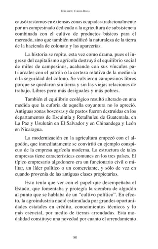 EDELBERTO TORRES-RIVAS 
causó trastornos en extensas zonas ocupadas tradicionalmente 
por un campesinado dedicado a la agricultura de subsistencia 
combinada con el cultivo de productos básicos para el 
mercado, sino que también modificó la naturaleza de la tierra 
de la hacienda de colonato y las aparcerías. 
La historia se repite, esta vez como drama, pues el in-greso 
del capitalismo agrícola destruyó el equilibrio social 
de miles de campesinos, acabando con sus vínculos pa-triarcales 
con el patrón o la certeza relativa de la mediería 
o la seguridad del colono. Se volvieron campesinos libres 
porque se quedaron sin tierra y sin las viejas relaciones de 
trabajo. Libres pero más desiguales y más pobres. 
También el equilibrio ecológico resultó alterado en una 
medida que la euforia de aquella coyuntura no lo apreció. 
Antiguas zonas boscosas y de pastos fueron destruidas en los 
departamentos de Escuintla y Retalhuleu de Guatemala, en 
La Paz y Usulután en El Salvador y en Chinandega y León 
en Nicaragua. 
La modernización en la agricultura empezó con el al-godón, 
que inmediatamente se convirtió en ejemplo conspi-cuo 
de la empresa agrícola moderna. La estructura de tales 
empresas tiene características comunes en los tres países. El 
típico empresario algodonero era un funcionario civil o mi-litar, 
un líder político o un comerciante, y sólo de vez en 
cuando provenía de las antiguas clases propietarias. 
Esto tenía que ver con el papel que desempeñaba el 
Estado, que fomentaba y protegía la siembra de algodón 
al punto que se hablaba de un “cultivo político”. En efec-to, 
la agroindustria nació estimulada por grandes oportuni-dades 
estatales en crédito, conocimientos técnicos y lo 
más esencial, por medio de tierras arrendadas. Esta mo-dalidad 
constituye una novedad por cuanto el arrendamiento 
80 
 