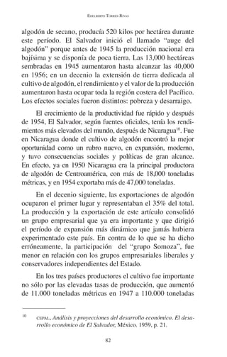 EDELBERTO TORRES-RIVAS 
algodón de secano, producía 520 kilos por hectárea durante 
este período. El Salvador inició el llamado “auge del 
algodón” porque antes de 1945 la producción nacional era 
bajísima y se disponía de poca tierra. Las 13,000 hectáreas 
sembradas en 1945 aumentaron hasta alcanzar las 40,000 
en 1956; en un decenio la extensión de tierra dedicada al 
cultivo de algodón, el rendimiento y el valor de la producción 
aumentaron hasta ocupar toda la región costera del Pacífico. 
Los efectos sociales fueron distintos: pobreza y desarraigo. 
El crecimiento de la productividad fue rápido y después 
de 1954, El Salvador, según fuentes oficiales, tenía los rendi-mientos 
más elevados del mundo, después de Nicaragua10. Fue 
en Nicaragua donde el cultivo de algodón encontró la mejor 
oportunidad como un rubro nuevo, en expansión, moderno, 
y tuvo consecuencias sociales y políticas de gran alcance. 
En efecto, ya en 1950 Nicaragua era la principal productora 
de algodón de Centroamérica, con más de 18,000 toneladas 
métricas, y en 1954 exportaba más de 47,000 toneladas. 
En el decenio siguiente, las exportaciones de algodón 
ocuparon el primer lugar y representaban el 35% del total. 
La producción y la exportación de este artículo consolidó 
un grupo empresarial que ya era importante y que dirigió 
el período de expansión más dinámico que jamás hubiera 
experimentado este país. En contra de lo que se ha dicho 
erróneamente, la participación del “grupo Somoza”, fue 
menor en relación con los grupos empresariales liberales y 
conservadores independientes del Estado. 
En los tres países productores el cultivo fue importante 
no sólo por las elevadas tasas de producción, que aumentó 
de 11.000 toneladas métricas en 1947 a 110.000 toneladas 
10 CEPAL, Análisis y proyecciones del desarrollo económico. El desa-rrollo 
económico de El Salvador, México. 1959, p. 21. 
82 
 
