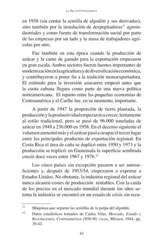 LA PIEL DE CENTROAMÉRICA 
en 1958 (sin contar la semilla de algodón y sus derivados), 
sino también por la instalación de despepitadoras11 agroin-dustriales 
y como fuente de transformación social por parte 
de las empresas por un lado y la masa de trabajadores agrí-colas 
por otro. 
Fue también en esta época cuando la producción de 
azúcar y la carne de ganado para la exportación empezaron 
en gran escala. Ambos sectores fueron fuentes importantes de 
modernización en la agricultura y de diversificación económica, 
y contribuyeron a poner fin a la tradición monoexportadora. 
El estímulo para la inversión azucarera empezó antes que 
la cuota cubana llegara como parte de una nueva política 
norteamericana. El reparto entre las pequeñas economías de 
Centroamérica y el Caribe fue, en su momento, importante. 
A partir de 1947 la proporción de tierra plantada, la 
producción y la productividad empezaron a crecer, lentamente 
al estilo tradicional, pero se pasó de 96.000 toneladas de 
azúcar en 1949 a 236.000 en 1958. En el decenio siguiente el 
volumen aumentó más y el azúcar pasó a ocupar el tercer lugar 
entre los principales productos de exportación regional. En 
Costa Rica el área de caña se duplicó entre 1950 y 1973 y la 
producción se triplicó: en Guatemala la superficie sembrada 
creció doce veces entre 1967 y 1976.12 
Los cinco países sin excepción pasaron a ser autosu-ficientes 
y, después de 1953/54, empezaron a exportar a 
Estados Unidos. No obstante, la industria regional del azúcar 
nunca alcanzó costes de producción rentables. Con la caída 
de los precios en el mercado mundial durante los años se-tenta 
la industria se encontró en un estado de crisis sin recu- 
11 Máquinas que separan las semillas de la pulpa del algodón. 
12 Datos estadísticos tomados de Carlos Vilas, Mercado, Estado y 
Revoluciones, Centroamérica 1950-90, UNAM, México, 1944, pp. 
39-42. 
83 
 