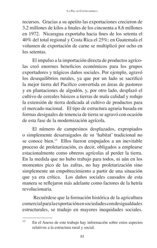 LA PIEL DE CENTROAMÉRICA 
recursos. Gracias a su apetito las exportaciones crecieron de 
3,2 millones de kilos a finales de los cincuenta a 8,6 millones 
en 1972. Nicaragua exportaba hacia fines de los setenta el 
40% del total regional y Costa Rica el 25%; en Guatemala el 
volumen de exportación de carne se multiplicó por ocho en 
los setentas. 
El impulso a la importación directa de productos agríco-las 
creó enormes beneficios económicos para los grupos 
exportadores y trágicos daños sociales. Por ejemplo, agravó 
los desequilibrios rurales, ya que por un lado se sacrificó 
la mejor tierra del Pacífico convertida en áreas de pastoreo 
y en plantaciones de algodón, y, por otro lado, desplazó el 
cultivo de cereales básicos a tierras de mala calidad y redujo 
la extensión de tierra dedicada al cultivo de productos para 
el mercado nacional. El tipo de estructura agraria basada en 
formas desiguales de tenencia de tierra se agravó con ocasión 
de esta fase de la modernización agrícola. 
El número de campesinos desplazados, expropiados 
o simplemente desarraigados de su ‘habitat’ tradicional no 
se conoce bien.13 Ellos fueron empujados a un inevitable 
proceso de proletarización, es decir, obligados a emplearse 
estacionalmente como obreros agrícolas al perder la tierra. 
En la medida que no hubo trabajo para todos, ni aún en los 
momentos pico de las zafras, no hay proletarización sino 
simplemente un empobrecimiento a partir de una situación 
que ya era crítica. Los daños sociales causados de esta 
manera se reflejaron más adelante como factores de la hetría 
revolucionaria. 
Recuérdese que la formación histórica de la agricultura 
comercial para la exportación en sociedades con desigualdades 
estructurales, se tradujo en mayores inequidades sociales. 
13 En el Anexo de este trabajo hay información sobre estos aspectos 
relativos a la estructura rural y social. 
85 
 