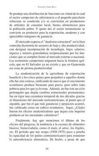 EDELBERTO TORRES-RIVAS 
Se produjo una distribución de funciones en virtud de la cual 
el sector campesino de subsistencia o el pequeño parcelario 
refuerzan su condición y/o se convierten en productores 
de artículos de consumo local, bienes alimenticios para 
la población pobre. Y (parte de) el sector terrateniente se 
convierte en productor para la exportación, moderno y con 
apreciables márgenes de ganancia. 
El mercado expresa el ”dualismo estructural” en la bien 
conocida dicotomía de sectores de baja y alta productividad, 
con desigual incorporación de tecnología, bajos salarios; 
riqueza y miseria generándose recíprocamente por las fun-ciones 
que se cumplen frente al mercado externo o nacional. 
Las economías campesinas migraron hacia la frontera agrí-cola, 
que en El Salvador ya no existía y que en Guatemala 
era zona de pésima productividad. 
La modernización de la agricultura de exportación 
benefició a los cinco países pero perjudicó a aquellos donde 
ella fue más exitosa, ratificando de nuevo que el crecimiento 
económico produce bienestar para pocos, pero sobre todo 
pobreza para los que ya lo eran. Además, no fue este un ciclo 
prolongado que dejara cambios estructurales permanentes; 
fue en rigor una coyuntura temporal de dos décadas gracias 
al dinamismo del mercado norteamericano, al punto que el 
algodón, que fue el que más ganancias y perjuicios acarreó, 
fue calificado como un cultivo aventurero, fugaz. ¿Cúales 
fueron los efectos modernizadores que dejara este inquieto 
producto en las sociedades cafetaleras? 
Finalmente, hay que mencionar el último de los 
efectos del progreso, la tendencia a la escasez de alimentos 
básicos, bienes/salario, como el maíz, el arroz, los frijoles, 
etc. El período que nos ocupa (1958-1975) puso a prueba 
la capacidad de los países centroamericanos para mantener 
la autosuficiencia alimenticia. De hecho, a pesar de que 
86 
 