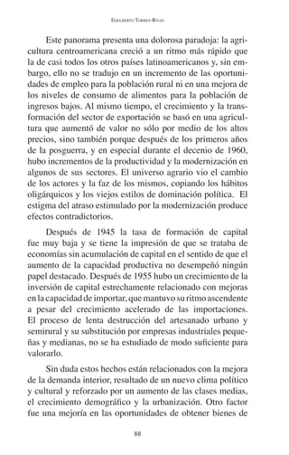 EDELBERTO TORRES-RIVAS 
Este panorama presenta una dolorosa paradoja: la agri-cultura 
centroamericana creció a un ritmo más rápido que 
la de casi todos los otros países latinoamericanos y, sin em-bargo, 
ello no se tradujo en un incremento de las oportuni-dades 
de empleo para la población rural ni en una mejora de 
los niveles de consumo de alimentos para la población de 
ingresos bajos. Al mismo tiempo, el crecimiento y la trans-formación 
del sector de exportación se basó en una agricul-tura 
que aumentó de valor no sólo por medio de los altos 
precios, sino también porque después de los primeros años 
de la posguerra, y en especial durante el decenio de 1960, 
hubo incrementos de la productividad y la modernización en 
algunos de sus sectores. El universo agrario vio el cambio 
de los actores y la faz de los mismos, copiando los hábitos 
oligárquicos y los viejos estilos de dominación política. El 
estigma del atraso estimulado por la modernización produce 
efectos contradictorios. 
Después de 1945 la tasa de formación de capital 
fue muy baja y se tiene la impresión de que se trataba de 
economías sin acumulación de capital en el sentido de que el 
aumento de la capacidad productiva no desempeñó ningún 
papel destacado. Después de 1955 hubo un crecimiento de la 
inversión de capital estrechamente relacionado con mejoras 
en la capacidad de importar, que mantuvo su ritmo ascendente 
a pesar del crecimiento acelerado de las importaciones. 
El proceso de lenta destrucción del artesanado urbano y 
semirural y su substitución por empresas industriales peque-ñas 
y medianas, no se ha estudiado de modo suficiente para 
valorarlo. 
Sin duda estos hechos están relacionados con la mejora 
de la demanda interior, resultado de un nuevo clima político 
y cultural y reforzado por un aumento de las clases medias, 
el crecimiento demográfico y la urbanización. Otro factor 
fue una mejoría en las oportunidades de obtener bienes de 
88 
 