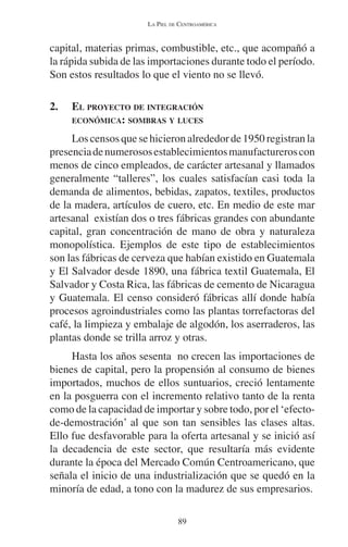 LA PIEL DE CENTROAMÉRICA 
capital, materias primas, combustible, etc., que acompañó a 
la rápida subida de las importaciones durante todo el período. 
Son estos resultados lo que el viento no se llevó. 
2. EL PROYECTO DE INTEGRACIÓN 
ECONÓMICA: SOMBRAS Y LUCES 
Los censos que se hicieron alrededor de 1950 registran la 
presencia de numerosos establecimientos manufactureros con 
menos de cinco empleados, de carácter artesanal y llamados 
generalmente “talleres”, los cuales satisfacían casi toda la 
demanda de alimentos, bebidas, zapatos, textiles, productos 
de la madera, artículos de cuero, etc. En medio de este mar 
artesanal existían dos o tres fábricas grandes con abundante 
capital, gran concentración de mano de obra y naturaleza 
monopolística. Ejemplos de este tipo de establecimientos 
son las fábricas de cerveza que habían existido en Guatemala 
y El Salvador desde 1890, una fábrica textil Guatemala, El 
Salvador y Costa Rica, las fábricas de cemento de Nicaragua 
y Guatemala. El censo consideró fábricas allí donde había 
procesos agroindustriales como las plantas torrefactoras del 
café, la limpieza y embalaje de algodón, los aserraderos, las 
plantas donde se trilla arroz y otras. 
Hasta los años sesenta no crecen las importaciones de 
bienes de capital, pero la propensión al consumo de bienes 
importados, muchos de ellos suntuarios, creció lentamente 
en la posguerra con el incremento relativo tanto de la renta 
como de la capacidad de importar y sobre todo, por el ‘efecto-de- 
demostración’ al que son tan sensibles las clases altas. 
Ello fue desfavorable para la oferta artesanal y se inició así 
la decadencia de este sector, que resultaría más evidente 
durante la época del Mercado Común Centroamericano, que 
señala el inicio de una industrialización que se quedó en la 
minoría de edad, a tono con la madurez de sus empresarios. 
89 
 