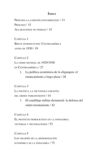 ÍNDICE 
PRÓLOGO A LA EDICIÓN COSTARRICENSE / 13 
PRÓLOGO / 15 
ACLARACIONES NO PEDIDAS / 15 
CAPÍTULO 1 
BREVE INTRODUCCIÓN: CENTROAMÉRICA 
ANTES DE 1930 / 19 
CAPÍTULO 2 
LA CRISIS MUNDIAL DE 1929/1930 
EN CENTROAMÉRICA / 27 
1. La política económica de la oligarquía: el 
estancamiento a largo plazo / 28 
CAPÍTULO 3 
LA POLÍTICA, LA DICTADURA GARANTÍA 
DEL ORDEN TERRATENIENTE / 41 
1. El caudillaje militar dictatorial: la defensa del 
orden terrateniente / 42 
CAPÍTULO 4 
EL PROYECTO DEMOCRÁTICO EN LA POSGUERRA: 
VICTORIAS Y FRUSTRACIONES / 53 
CAPÍTULO 5 
LOS TRASPIÉS DE LA MODERNIZACIÓN 
ECONÓMICA DE LA POSGUERRA / 75 
 