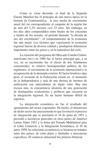LA PIEL DE CENTROAMÉRICA 
Como se viene diciendo, el final de la Segunda 
Guerra Mundial fue el principio de una nueva época en la 
historia de Centroamérica: la tasa media de crecimiento 
anual del PIB correspondiente al conjunto de la región fue 
de más del 5,3% durante casi 25 años. Sin embargo, en 
los diez años comprendidos entre finales de los cincuenta 
y finales de los sesenta –el período llamado “la década de 
oro del crecimiento”– el comportamiento de la economía 
fue aún mejor. Los factores que vigorizaron la economía 
regional fueron de diversa calidad y produjeron diferencias 
importantes entre los países y en la naturaleza del ciclo. 
La creación del programa del Mercado Común Centro-americano 
(MCC) en 1960 fue el factor principal que, a su 
vez, en su nacimiento fue el efecto de dos fenómenos 
concurrentes: la relativa homogeneidad política de los 
regímenes, el crecimiento de la economía internacional y la 
recuperación de la demanda exterior. El factor histórico algo 
pesó, el recuerdo de la Federación creada en el momento 
de la Independencia y más de una docena de intentos de 
unificación son antecedentes de algún valor. Hay una 
excusa más, la concurrencia aleatoria de una generación 
de distinguidos economistas y políticos que creyeron en 
la integración regional. Es un factor humano difícil de 
repetirse. 
La integración económica no fue el resultado del 
agotamiento del sector exportador. De hecho, el dinamismo 
de dicho sector fue precisamente lo que favoreció el proceso 
de integración que se proclamó el 16 de junio de 1951 y 
precedió a iniciativas parecidas en otras partes de América 
Latina. Entre 1951 y la firma del Tratado Multilateral para 
el Libre Comercio y la Integración Económica, el 10 de 
junio 1958, las relaciones económicas se basaron en tratados 
entre dos países, de corto plazo y limitados a mercancías 
específicas. El comercio intrazonal fue primero bilateral. 
91 
 
