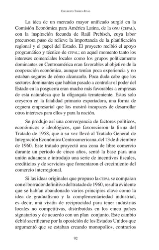 EDELBERTO TORRES-RIVAS 
La idea de un mercado mayor unificado surgió en la 
Comisión Económica para América Latina, de la ONU (CEPAL), 
con la inspiración fecunda de Raúl Prebisch, cuya labor 
precursora puso de relieve la importancia de la planificación 
regional y el papel del Estado. El proyecto recibió el apoyo 
programático y técnico de CEPAL; en aquel momento tanto los 
intereses comerciales locales como los grupos políticamente 
dominantes en Centroamérica eran favorables al objetivo de la 
cooperación económica, aunque tenían poca experiencia y no 
estaban seguros de cómo alcanzarlo. Poca duda cabe que los 
sectores dominantes que habían pasado a controlar el poder del 
Estado en la posguerra eran mucho más favorables a empresas 
de esta naturaleza que la oligarquía terrateniente. Estos solo 
creyeron en la fatalidad primario exportadora, una forma de 
ceguera empresarial que los mostró incapaces de desarrollar 
otros intereses para ellos y para la nación. 
Se produjo así una convergencia de factores políticos, 
económicos e ideológicos, que favorecieron la firma del 
Tratado de 1958, que a su vez llevó al Tratado General de 
Integración Económica Centroamericana, del 13 de diciembre 
de 1960. Este tratado proyectó una zona de libre comercio 
durante un período de cinco años, sentó la base para una 
unión aduanera e introdujo una serie de incentivos fiscales, 
crediticios y de servicios que fomentaron el crecimiento del 
comercio interregional. 
Si las ideas originales que propuso la CEPAL se comparan 
con el borrador definitivo del tratado de 1960, resulta evidente 
que se habían abandonado varios principios clave como la 
idea de gradualismo y la complementariedad industrial, 
es decir, una visión de reciprocidad para tener industrias 
locales no competitivas, distribuidas en los cinco países 
signatarios y de acuerdo con un plan conjunto. Este cambio 
debió sacrificarse por la oposición de los Estados Unidos que 
argumentó que se estaban creando monopolios, contrarios 
92 
 
