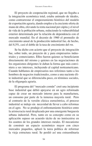 EDELBERTO TORRES-RIVAS 
El proyecto de cooperación regional, que no llegaba a 
la integración económica total, estaba animado de ideales, 
como contrarrestar el empeoramiento histórico del modelo 
de exportación agraria, dando empleo a la creciente oferta de 
mano de obra, elevando la renta nacional per cápita y el nivel 
de vida de la población urbana, reduciendo la vulnerabilidad 
exterior determinada por la relación de dependencia con el 
mercado mundial. En el decenio de 1960 el promedio de 
crecimiento anual de la producción industrial fue, de hecho, 
del 8,5%, casi el doble de la tasa de crecimiento del PIB. 
Se ha dicho con acierto que el proyecto de integración 
fue, sobre todo, un proyecto de y para empresarios indus-triales 
y comerciantes. Ellos fueron quienes se beneficiaron 
directamente del mismo y quienes en las negociaciones de 
los organismos dirigentes le daban la forma que más convi-niera 
a sus intereses, incluyendo al capital norteamericano. 
Cuando hablamos de empresarios nos referimos tanto a los 
hombres de negocios tradicionales, como a una naciente éli-te 
industrial que se diferenciaba poco, en términos sociales, 
de la oligarquía agraria. 
El programa del “mercado común” creó una incipiente 
base industrial que debió apoyarse en un agro reformado 
capaz de crear un mercado interno para la manufactura, 
un consumo por parte de la inmensa mayoría rural. Pero 
al contrario de la versión clásica eurocéntrica, el proceso 
industrial se indujo sin necesidad de llevar a cabo reformas 
en el agro. No se produjo el enfrentamiento histórico entre 
la aristocracia rural desplazada por una emergente burguesía 
urbana industrial. Pero, tanto en su concepto como en su 
aplicación supuso un acuerdo tácito de no inmiscuirse en 
los asuntos de los grandes intereses rurales. El mecanismo 
de construir un espacio económico mayor con cinco 
mercados pequeños, aplazó la tarea política de reformar 
la vieja estructura rural. Se perdió así una extraordinaria 
94 
 