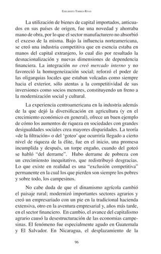 EDELBERTO TORRES-RIVAS 
La utilización de bienes de capital importados, anticua-dos 
en sus países de origen, fue una novedad y ahorraba 
mano de obra, por lo que el sector manufacturero no absorbió 
el exceso de la misma. Bajo la influencia norteamericana, 
se creó una industria competitiva que en esencia estaba en 
manos del capital extranjero, lo cual dio por resultado la 
desnacionalización y nuevas dimensiones de dependencia 
financiera. La integración no creó mercado interno y no 
favoreció la homogeneización social; reforzó el poder de 
las oligarquias locales que estaban volcadas como siempre 
hacia el exterior, sólo atentas a la competitividad de sus 
inversiones como socios menores, constituyendo un freno a 
la modernización social y cultural. 
La experiencia centroamericana en la industria además 
de la que dejó la diversificación en agricultura (y en el 
crecimiento económico en general), ofrece un buen ejemplo 
de cómo los aumentos de riqueza en sociedades con grandes 
desigualdades sociales crea mayores disparidades. La teoría 
«de la filtración» o del ‘goteo’ que ocurriría llegado a cierto 
nivel de riqueza de la élite, fue en el inicio, una promesa 
incumplida y después, un torpe engaño, cuando del goteó 
se habló “del derrame”. Hubo derrame de pobreza con 
un crecimiensto inequitativo, que redistribuyó desgracias. 
Lo que existe en realidad es una “exclusión competitiva” 
permanente en la cual los que pierden son siempre los pobres 
y sobre todo, los campesinos. 
No cabe duda de que el dinamismo agrícola cambió 
el paisaje rural; modernizó importantes sectores agrarios y 
creó un empresariado con un pie en la tradicional hacienda 
extensiva, otro en la aventura empresarial y, años más tarde, 
en el sector financiero. En cambio, el avance del capitalismo 
agrario causó la desestructuración de las economias campe-sinas. 
El fenómeno fue especialmente agudo en Guatemala 
y El Salvador. En Nicaragua, el desplazamiento de la 
96 
 
