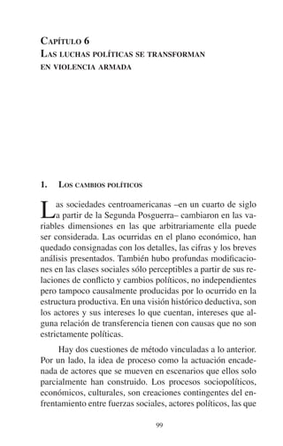 CAPÍTULO 6 
LAS LUCHAS POLÍTICAS SE TRANSFORMAN 
EN VIOLENCIA ARMADA 
1. LOS CAMBIOS POLÍTICOS 
Las sociedades centroamericanas –en un cuarto de siglo 
a partir de la Segunda Posguerra– cambiaron en las va-riables 
dimensiones en las que arbitrariamente ella puede 
ser considerada. Las ocurridas en el plano económico, han 
quedado consignadas con los detalles, las cifras y los breves 
análisis presentados. También hubo profundas modificacio-nes 
en las clases sociales sólo perceptibles a partir de sus re-laciones 
de conflicto y cambios políticos, no independientes 
pero tampoco causalmente producidas por lo ocurrido en la 
estructura productiva. En una visión histórico deductiva, son 
los actores y sus intereses lo que cuentan, intereses que al-guna 
relación de transferencia tienen con causas que no son 
99 
estrictamente políticas. 
Hay dos cuestiones de método vinculadas a lo anterior. 
Por un lado, la idea de proceso como la actuación encade-nada 
de actores que se mueven en escenarios que ellos solo 
parcialmente han construido. Los procesos sociopolíticos, 
económicos, culturales, son creaciones contingentes del en-frentamiento 
entre fuerzas sociales, actores políticos, las que 
 