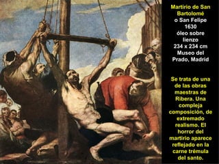 Martirio de San Bartolomé o San Felipe 1630 óleo sobre lienzo 234 x 234 cm Museo del Prado, Madrid Se trata de una de las obras maestras de Ribera. Una compleja composición, de extremado realismo. El horror del martirio aparece reflejado en la carne trémula del santo. 