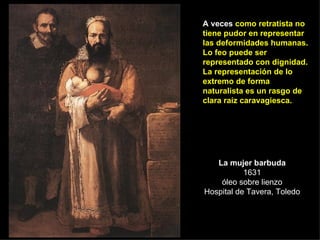 La mujer barbuda 1631 óleo sobre lienzo Hospital de Tavera, Toledo A veces  como retratista no tiene pudor en representar las deformidades humanas. Lo feo puede ser representado con dignidad. La representación de lo extremo de forma naturalista es un rasgo de clara raíz caravagiesca. 