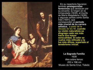 La Sagrada Familia 1639 óleo sobre lienzo  253 x 196 cm Museo de Santa Cruz, Toledo En su repertorio figuraron también  protagonistas femeninos  que destacan por su encanto, la Virgen en la Inmaculada (1635), el triunfo de María Magdalena (1636), y algunas santas como Santa Inés (1641), que corresponden al  periodo más crucial de su carrera artística ,  a partir de la década de los 40,  cuando su visión naturalista se disgrega cada vez más hacia una mayor sensualidad, el color se vuelve más refinado y la luz más difusa, superado el tenebrismo inicial.   