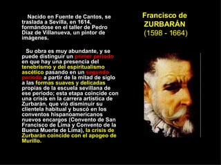 Francisco de ZURBARÁN   (1598 - 1664) Nacido en Fuente de Cantos, se traslada a Sevilla, en 1614, formándose en el taller de Pedro Díaz de Villanueva, un pintor de imágenes.  Su obra es muy abundante, y se puede distinguir un  primer periodo  en que hay una presencia del  tenebrismo y del espiritualismo ascético  pasando en un  segundo periodo  a partir de la mitad de siglo  a las  formas suaves y delicadas  propias de la escuela sevillana de ese periodo; esta etapa coincide con una crisis en la carrera artística de Zurbarán, que vió disminuir su clientela habitual y buscó en los conventos hispanoamericanos nuevos encargos (Convento de San Francisco de Lima y Convento de la Buena Muerte de Lima),  la crisis de Zurbarán coincide con el apogeo de Murillo.  