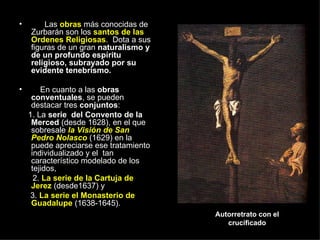 Las  obras  más conocidas de Zurbarán son los  santos de las Ordenes Religiosas .  Dota a sus figuras de un gran  naturalismo y de un profundo espíritu religioso, subrayado por su evidente tenebrismo. En cuanto a las  obras   conventuales , se pueden destacar tres  conjuntos :  1. La  serie  del Convento de la Merced  (desde 1628), en el que sobresale  la Visión de San Pedro Nolasco  (1629) en la puede apreciarse ese tratamiento individualizado y el  tan característico modelado de los tejidos,  2.  La serie de la Cartuja de Jerez  (desde1637) y  3.  La serie el Monasterio de Guadalupe  (1638-1645).  Autorretrato con el crucificado 