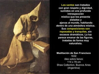 Meditación de San Francisco 1632 óleo sobre lienzo  114 x 78 cm Shaw Collection, Buenos Aires (Argentina) Los santos  son tratados con gran respeto y dignidad, sumidos en una profunda introspección mística que los presenta aislados y ajenos al mundo, habitando dentro de una atmósfera mística. Sus  composiciones son reposadas y tranquilas , sin excesos dramáticos. La luz parece emanar de las figuras, tratadas de forma muy naturalista. 