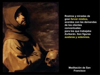 Meditación de San Francisco Rostros y miradas de gran  fervor místico , acordes con las demandas de los clientes conventuales para los que trabajaba Zurbarán. Son figuras  austeras y solemnes . 