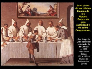 San Hugo de Grenoble en el refectorio de la Cartuja c. 1633 óleo sobre lienzo  102 x 168 cm Museo de Bellas Artes, Sevilla Es el pintor de los hábitos blancos de los Monjes. Escena de gran austeridad y de pobre Composición. 