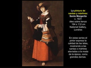 La  pintura de santas y mártires : Santa Margarita c. 1631 óleo sobre lienzo  194 x 112 cm National Gallery, Londres En estas series el pintor expresa la calidad de las telas, mostrando a las santas o mártires ataviadas a la moda de la época, como grandes damas. 