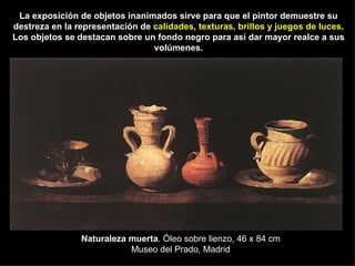 Naturaleza muerta . Óleo sobre lienzo, 46 x 84 cm Museo del Prado, Madrid La exposición de objetos inanimados sirve para que el pintor demuestre su destreza en la representación de  calidades, texturas, brillos y juegos de luces . Los objetos se destacan sobre un fondo negro para así dar mayor realce a sus volúmenes. 