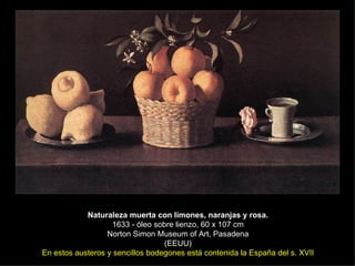 Naturaleza muerta con limones, naranjas y rosa. 1633 - óleo sobre lienzo, 60 x 107 cm Norton Simon Museum of Art, Pasadena (EEUU) En estos austeros y sencillos bodegones está contenida la España del s. XVII 