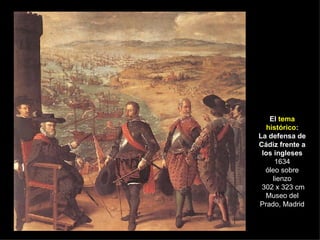 El  tema histórico : La defensa de Cádiz frente a los ingleses 1634 óleo sobre lienzo  302 x 323 cm Museo del Prado, Madrid 