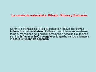 La corriente naturalista: Ribalta, Ribera y Zurbarán. Durante el  reinado de Felipe III  subsistían todavía las últimas  influencias del manierismo italiano .  Los pintores se reunían en torno al monasterio del Escorial, pero poco a poco se fue dejando sentir la  influencia de Caravaggio  en lo que ha venido a llamarse la  escuela tenebrista española .  