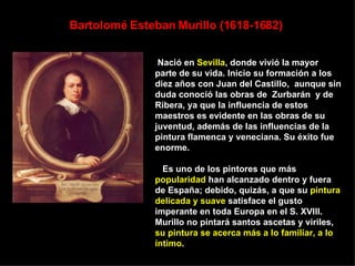 Bartolomé Esteban Murillo (1618-1682)   Nació en  Sevilla , donde vivió la mayor parte de su vida. Inicio su formación a los diez años con Juan del Castillo,  aunque sin duda conoció las obras de  Zurbarán  y de Ribera, ya que la influencia de estos maestros es evidente en las obras de su juventud, además de las influencias de la pintura flamenca y veneciana. Su éxito fue enorme. Es uno de los pintores que más  popularidad  han alcanzado dentro y fuera de España; debido, quizás, a que su  pintura delicada y suave  satisface el gusto imperante en toda Europa en el S. XVIII. Murillo no pintará santos ascetas y viriles,  su pintura se acerca más a lo familiar, a lo íntimo .  