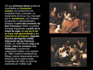 En sus  primeras obras  queda de manifiestos su  formación realista,  con predominio de tonalidad ocres y terrosas, un tratamiento de la luz muy marcado por el  tenebrismo , con modelos compactos e individualizados. Destaca la  serie del convento de San Francisco  (1645), su primer encargo importante;  a partir de la mitad de siglo,   el uso de la luz se hace más generalizado y su colorido se enriquece ,  Sagrada Familia del Pajarito (1650), Adoración de los Pastores  (1655), en 1658 Murillo  viaja a la Corte, entra en contacto con Velázquez  y conoce las colecciones reales, a su regreso en 1660, fundó la Academia de Dibujo, siendo responsable de la dirección de la misma hasta noviembre de 1663, en que fue sustituido por Valdés Leal.  