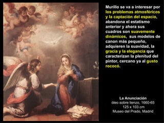 La Anunciación óleo sobre lienzo, 1660-65  125 x 103 cm Museo del Prado, Madrid Murillo se va a interesar por  los problemas atmosféricos y la captación del espacio , abandona el estatismo anterior y ahora sus cuadros son  suavemente dinámicos ,  sus modelos de canon más pequeño, adquieren la suavidad, la  gracia y la elegancia  que caracterizan la plenitud del pintor, cercano ya al  gusto rococó. 