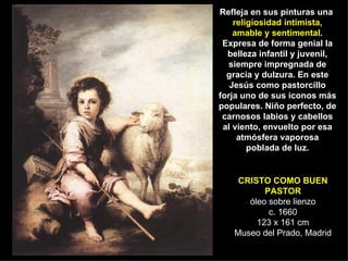 CRISTO COMO BUEN PASTOR óleo sobre lienzo c. 1660 123 x 161 cm Museo del Prado, Madrid Refleja en sus pinturas una  religiosidad intimista, amable y sentimental . Expresa de forma genial la belleza infantil y juvenil, siempre impregnada de gracia y dulzura. En este Jesús como pastorcillo forja uno de sus iconos más populares. Niño perfecto, de carnosos labios y cabellos al viento, envuelto por esa atmósfera vaporosa poblada de luz. 