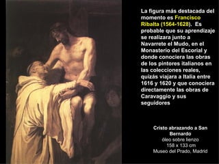 Cristo abrazando a San Bernardo óleo sobre lienzo  158 x 133 cm Museo del Prado, Madrid La figura más destacada del momento es  Francisco Ribalta (1564-1628 ).  Es probable que su aprendizaje se realizara junto a  Navarrete el Mudo, en el Monasterio del Escorial y donde conociera las obras de los pintores italianos en las colecciones reales, quizás viajara a Italia entre 1616 y 1620 y que conociera directamente las obras de Caravaggio y sus seguidores 
