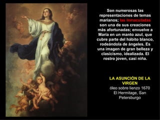 LA ASUNCIÓN   DE LA VIRGEN óleo sobre lienzo 1670 El Hermitage, San Petersburgo Son numerosas las representaciones de temas marianos;  las Inmaculadas  son una de sus creaciones más afortunadas; envuelve a María en un manto azul, que cubre parte del hábito blanco, rodeándola de ángeles. Es una imagen de gran belleza y clasicismo, idealizada. El rostro joven, casi niña. 