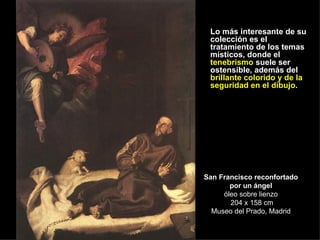 San Francisco reconfortado por un ángel óleo sobre lienzo  204 x 158 cm Museo del Prado, Madrid Lo más interesante de su colección es el tratamiento de los temas místicos, donde el  tenebrismo  suele ser ostensible, además del  brillante colorido y de la seguridad en el dibujo . 