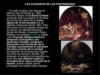 LAS ALEGORÍAS DE LAS POSTRIMERÍAS El noble sevillano don Miguel de Mañara fue nombrado en 1663 Hermano Mayor de  la Santa Caridad , poniendo todo su empeño en la tarea de concluir las obras de la  nueva iglesia de la Hermandad  que se estaban realizando desde 1647. Para ello contó con los mejores artistas de su tiempo: el retablista Bernardo Simón de Pereda, el escultor Pedro Roldán y los pintores  Murillo  y Valdés Leal.  El propio Mañara diseñó el programa iconográfico que decoraba el templo, programa destinado a los hermanos de la Caridad, proclamando la salvación del alma a través de la caridad , encargando las pinturas que recogen las obras de caridad a Murillo. Sin embargo, el programa iconográfico se inicia con  una reflexión sobre la brevedad de la vida y el triunfo de la muerte , siendo Valdés Leal el encargado de realizar estos trabajos.  