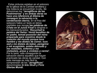 Estas pinturas estaban en el sotocoro de la iglesia de la Caridad sevillana y hoy todavía se encuentran in-situ. Se denominan los " Jeroglíficos de las Postrimerias" y en ambas obras se hace una referencia al dilema de conseguir la salvación o la condenación eterna.  En el friso del sotocoro había un texto en letras capitales que recoge  las palabras de Cristo en el Juicio Final  la dirigirse a los bienaventurados:  " Escuchad la palabra del Señor: Venid benditos de mi padre, tomad posesión del reino preparado para vosotros desde la creación del mundo porque tuve hambre y me disteis de comer, tuve sed y me disteis de beber, peregriné y me acogisteis, estaba desnudo y me vestisteis, enfermo y me visitasteis, preso y vinisteis a verme ". Por lo tanto, sólo conseguirán la salvación eterna aquellos que hayan practicado las obras de caridad. Con este mensaje es más fácil la comprensión de los " Jeroglíficos " denominadas  In Ictu Oculi y Finis Gloriae Mundi. 