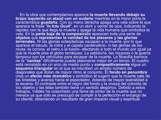 En la obra que contemplamos aparece  la muerte llevando debajo su brazo izquierdo un ataúd con un sudario  mientras en la mano porta la característica  guadaña . Con su mano derecha apaga una vela sobre la que aparece la frase " In Ictu Oculi ", en un abrir y cerrar de ojos, indicando la rapidez con la que llega la muerte y apaga la vida humana que simboliza la vela. En la  parte baja de la composición  aparecen toda una serie de  objetos  que  representan la vanidad de los placeres y las glorias terrenales . Ni las glorias eclesiásticas escapan a la muerte -por lo que aparece el báculo, la mitra y el capelo cardenalicio- ni las glorias de los reyes -la corona, el cetro o el toisón- afectando a todo el mundo por igual ya que la muerte pisa el globo terráqueo. La sabiduría, las riquezas o la guerra tampoco son los vehículos para escapar de la muerte. La filosofía barroca de la " vanitas " difícilmente puede plasmarse mejor en un lienzo. El cuadro está rematado en un arco de medio punto y  compositivamente  sigue un  esquema triangular  en el que se inscriben un amplio número de diagonales que dotan de mayor ritmo al conjunto. El  fondo en penumbra  crea un  efecto más dramático  y simbólico al sugerir que la muerte sale de las tinieblas y avanza hacia el espectador, dotando de mayor teatralidad a la escena. El contraste entre el negro del fondo y la viveza del colorido de los objetos y las telas también tiene un sentido alegórico. Debido a estos trabajos, Valdés ha cosechado una fama de pintor de la muerte que no merece ya que sólo se preocupó de cumplir a la perfección el encargo de su cliente, obteniendo un resultado de gran impacto visual y espiritual.  