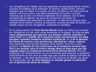 Los Jeroglíficos de Valdés Leal nos presentan el espectáculo de la muerte y suscitan el problema de la salvación. El término "postrimerías" (término teológico que se refiere a la muerte, el juicio, el infierno y el cielo) pone de relieve cuál era su tema. Las telas representan la muerte y el juicio, mientras que el cielo o el infierno dependen de la balanza. Con el alma pendiente de la balanza, los actos de caridad se convierten en imprescindibles para garantizar su salvación. La idea de la caridad como antídoto de la muerte y camino de salvación conecta las telas de Murillo y el retablo mayor con los Jeroglíficos, unificando su temática. En la parte superior de  Finis Gloriae Mundi  existe un motivo que conecta los Jeroglíficos con las otras obras existentes en la iglesia. Se trata de  una mano estigmatizada que aguanta una balanza, alusión simbólica al juicio final . En el  platillo de la izquierda están representados los siete pecados capitales mediante animales simbólicos , en el  de la derecha los libros de oración y las penitencias (disciplinas, cilicio, cadena ). Nos presentan pues los dos aspectos de la muerte, como fin y como principio.  La Muerte (In ictu oculi) hace de la existencia terrenal algo fútil y sin sentido, pero al mismo tiempo libera el alma para que sea juzgada según su existencia terrenal (Finis Gloriae Mundi).  Pero las oraciones y el arrepentimiento no son suficientes para alcanzar la salvación: implícitamente se nos dice que falta algo para inclinar la balanza del lado de la salvación, y ello está representado por las pinturas de Murillo, las obras de misericordia. Así,  el ciclo adquiere un sentido global: la salvación por el ejercicio de obras de caridad . 
