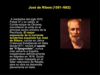 José de Ribera (1591-1662)  A mediados del siglo XVII, Felipe IV y su valido, el Conde-duque de Olivares, convirtieron la corte en el principal centro artístico de la Península.  El mejor exponente de la corriente tenebrista española fue José de Ribera , nacido en Játiva (Valencia) Establecido en Italia desde1611, recibió el  apodo de “Il Spagnoleto”,  nunca más volvería a España, instalándose definitivamente en Nápoles en 1616. Quizá pudo haber trabajado en el taller valenciano de Ribalta, pero su obra se desarrolla plenamente en Italia. 